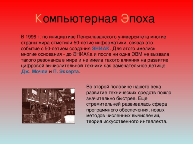 К омпьютерная Э поха В 1996 г. по инициативе Пенсильванского университета многие страны мира отметили 50-летие информатики, связав это событие с 50-летием создания ЭНИАК . Для этого имелись многие основания - до ЭНИАКа и после ни одна ЭВМ не вызвала такого резонанса в мире и не имела такого влияния на развитие цифровой вычислительной техники как замечательное детище  Дж. Мочли и П. Эккерта . Во второй половине нашего века развитие технических средств пошло значительно быстрее. Еще стремительней развивалась сфера программного обеспечения, новых методов численных вычислений, теория искусственного интеллекта.