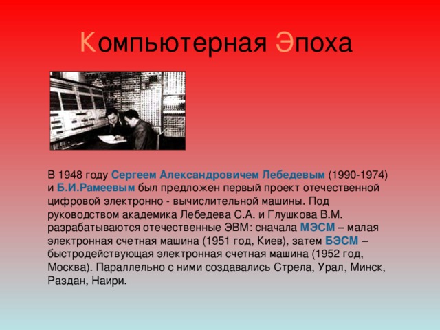 К омпьютерная Э поха В 1948 году  Сергеем Александровичем Лебедевым  (1990-1974) и  Б.И.Рамеевым  был предложен первый проект отечественной цифровой электронно - вычислительной машины. Под руководством академика Лебедева С.А. и Глушкова В.М. разрабатываются отечественные ЭВМ: сначала  МЭСМ – малая электронная счетная машина (1951 год, Киев), затем БЭСМ  – быстродействующая электронная счетная машина (1952 год, Москва). Параллельно с ними создавались Стрела, Урал, Минск, Раздан, Наири.