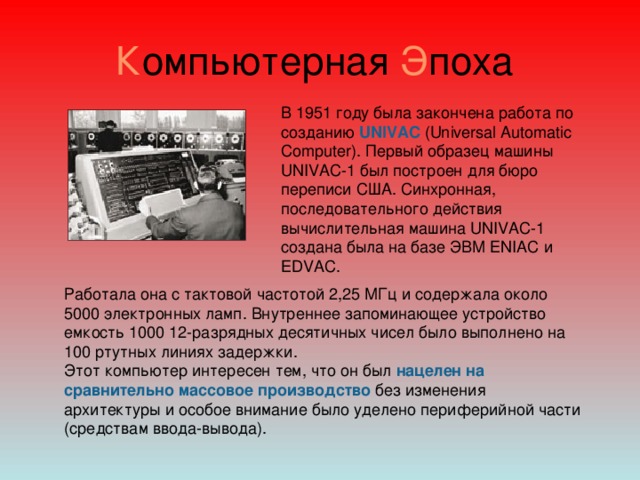 К омпьютерная Э поха В 1951 году была закончена работа по созданию UNIVAC  (Universal Automatic Computer). Первый образец машины UNIVAC-1 был построен для бюро переписи США. Синхронная, последовательного действия вычислительная машина UNIVAC-1 создана была на базе ЭВМ ENIAC и EDVAC. Работала она с тактовой частотой 2,25 МГц и содержала около 5000 электронных ламп. Внутреннее запоминающее устройство емкость 1000 12-разрядных десятичных чисел было выполнено на 100 ртутных линиях задержки.  Этот компьютер интересен тем, что он был нацелен на сравнительно массовое производство без изменения архитектуры и особое внимание было уделено периферийной части (средствам ввода-вывода). 
