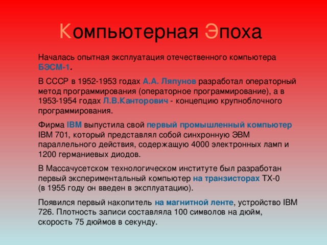 К омпьютерная Э поха Началась опытная эксплуатация отечественного компьютера БЭСМ-1 .  В СССР в 1952-1953 годах  А.А. Ляпунов разработал операторный метод программирования (операторное программирование), а в 1953-1954 годах Л.В.Канторович - концепцию крупноблочного программирования.   Фирма IBM выпустила свой первый промышленный компьютер IBM 701, который представлял собой синхронную ЭВМ параллельного действия, содержащую 4000 электронных ламп и 1200 германиевых диодов. В Массачусетском технологическом институте был разработан первый экспериментальный компьютер на транзисторах ТХ-0  (в 1955 году он введен в эксплуатацию). Появился первый накопитель на магнитной ленте , устройство IBM 726. Плотность записи составляла 100 символов на дюйм, скорость 75 дюймов в секунду.