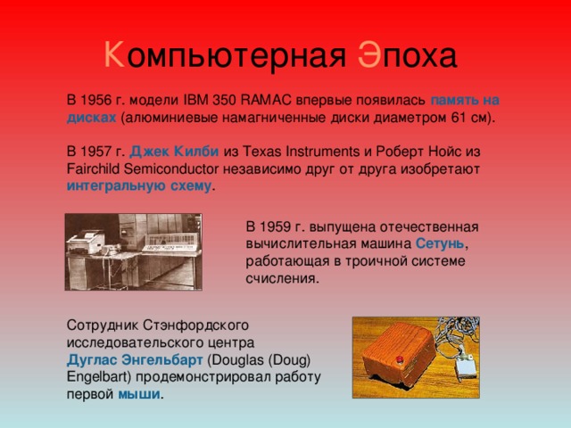 К омпьютерная Э поха В 1956 г. модели IBM 350 RAMAC впервые появилась память на дисках (алюминиевые намагниченные диски диаметром 61 см). В 1957 г. Джек Килби из Texas Instruments и Роберт Нойс из Fairchild Semiconductor независимо друг от друга изобретают интегральную схему .   В 1959 г. выпущена отечественная вычислительная машина Сетунь , работающая в троичной системе счисления.  Сотрудник Стэнфордского исследовательского центра  Дуглас Энгельбарт (Douglas (Doug) Engelbart) продемонстрировал работу первой мыши .