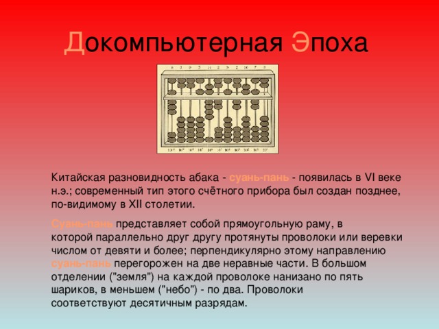 Д окомпьютерная Э поха Китайская разновидность абака - суань-пань - появилась в VI веке н.э.; современный тип этого счётного прибора был создан позднее, по-видимому в XII столетии. Суань-пань представляет собой прямоугольную раму, в которой параллельно друг другу протянуты проволоки или веревки числом от девяти и более; перпендикулярно этому направлению суань-пань перегорожен на две неравные части. В большом отделении (