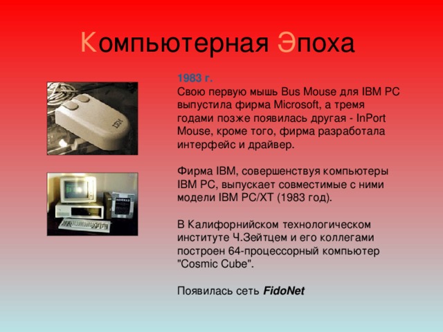 К омпьютерная Э поха 1983 г.  Свою первую мышь Bus Mouse для IBM PC выпустила фирма Microsoft, а тремя годами позже появилась другая - InPort Mouse, кроме того, фирма разработала интерфейс и драйвер.    Фирма IBM, совершенствуя компьютеры IBM PC, выпускает совместимые с ними модели IBM PC/XT (1983 год). В Калифорнийском технологическом институте Ч.Зейтцем и его коллегами построен 64-процессорный компьютер 