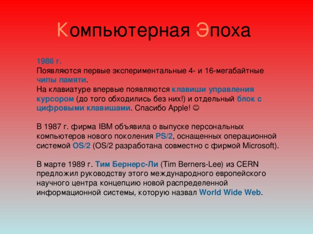 К омпьютерная Э поха 1986 г. Появляются первые экспериментальные 4- и 16-мегабайтные чипы памяти . На клавиатуре впервые появляются клавиши управления курсором (до того обходились без них!) и отдельный блок с цифровыми клавишами . Спасибо Apple!  В 1987 г. фирма IBM объявила о выпуске персональных компьютеров нового поколения PS/2 , оснащенных операционной системой OS/2 (OS/2 разработана совместно с фирмой Microsoft). В марте 1989 г. Тим Бернерс-Ли (Tim Berners-Lee) из CERN предложил руководству этого международного европейского научного центра концепцию новой распределенной информационной системы, которую назвал World Wide Web .