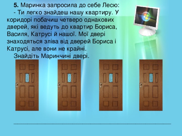 5. Маринка запросила до себе Лесю: - Ти легко знайдеш нашу квартиру. У коридорі побачиш четверо однакових дверей, які ведуть до квартир Бориса, Василя, Катрусі й нашої. Мої двері знаходяться зліва від дверей Бориса і Катрусі, але вони не крайні. Знайдіть Маринчині двері. ________________________________________________________________________________