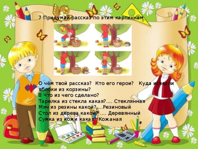 7 Придумай рассказ по этим картинкам О чём твой рассказ? Кто его герои? Куда исчезли яблоки из корзины? 8 Что из чего сделано? Тарелка из стекла какая?.... Стеклянная Мяч из резины какой?....Резиновый Стол из дерева какой? …. Деревянный Сумка из кожи какая? Кожаная