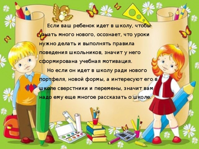 Если ваш ребенок идет в школу, чтобы узнать много нового, осознает, что уроки нужно делать и выполнять правила поведения школьников, значит у него сформирована учебная мотивация.  Но если он идет в школу ради нового портфеля, новой формы, а интересуют его в школе сверстники и перемены, значит вам надо ему еще многое рассказать о школе.