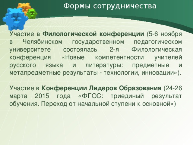 Формы сотрудничества   Участие в Филологической конференции (5-6 ноября в Челябинском государственном педагогическом университете состоялась 2-я Филологическая конференция «Новые компетентности учителей русского языка и литературы: предметные и метапредметные результаты - технологии, инновации»). Участие в Конференции Лидеров Образования (24-26 марта 2015 года «ФГОС: триединый результат обучения. Переход от начальной ступени к основной»)