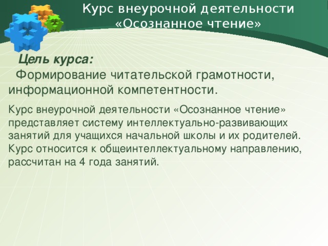 Курс внеурочной деятельности «Осознанное чтение»    Цель курса:   Формирование читательской грамотности, информационной компетентности. Курс внеурочной деятельности «Осознанное чтение» представляет систему интеллектуально-развивающих занятий для учащихся начальной школы и их родителей. Курс относится к общеинтеллектуальному направлению, рассчитан на 4 года занятий.