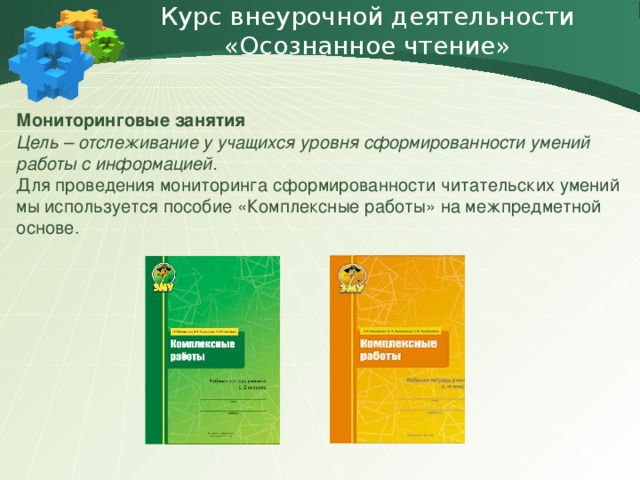 Курс внеурочной деятельности «Осознанное чтение» Мониторинговые занятия Цель – отслеживание у учащихся уровня сформированности умений работы с информацией. Для проведения мониторинга сформированности читательских умений мы используется пособие «Комплексные работы» на межпредметной основе.