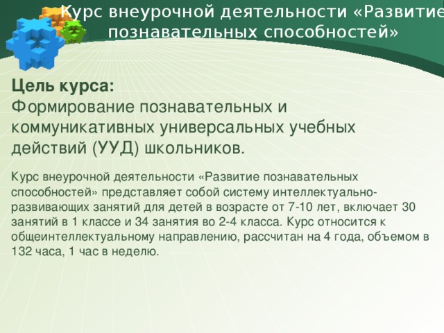 Курс внеурочной деятельности «Развитие познавательных способностей» Цель курса: Формирование познавательных и коммуникативных универсальных учебных действий (УУД) школьников. Курс внеурочной деятельности «Развитие познавательных способностей» представляет собой систему интеллектуально-развивающих занятий для детей в возрасте от 7-10 лет, включает 30 занятий в 1 классе и 34 занятия во 2-4 класса. Курс относится к общеинтеллектуальному направлению, рассчитан на 4 года, объемом в 132 часа, 1 час в неделю.