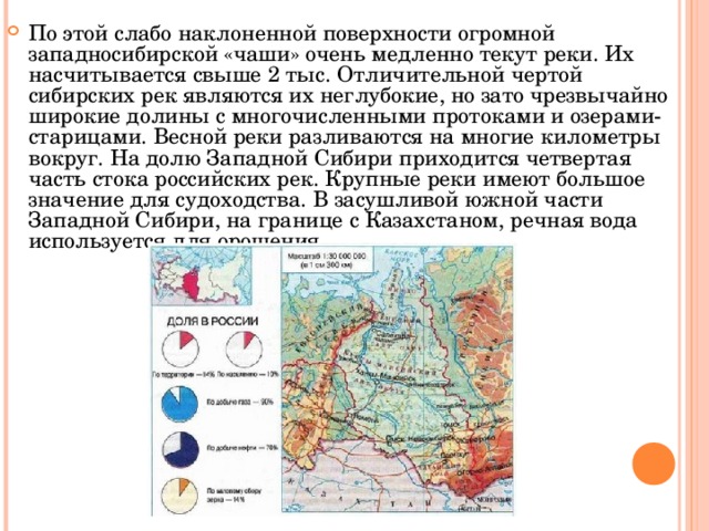 По этой слабо наклоненной поверхности огромной западносибирской «чаши» очень медленно текут реки. Их насчитывается свыше 2 тыс. Отличительной чертой сибирских рек являются их неглубокие, но зато чрезвычайно широкие долины с многочисленными протоками и озерами-старицами. Весной реки разливаются на многие километры вокруг. На долю Западной Сибири приходится четвертая часть стока российских рек. Крупные реки имеют большое значение для судоходства. В засушливой южной части Западной Сибири, на границе с Казахстаном, речная вода используется для орошения.