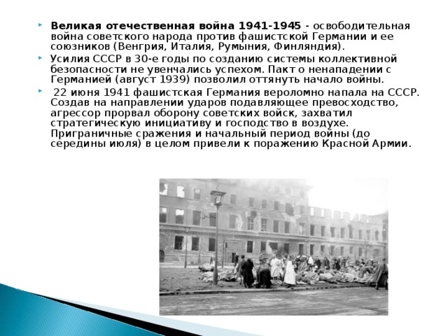 Великая отечественная война 1941-1945 - освободительная война советского народа против фашистской Германии и ее союзников (Венгрия, Италия, Румыния, Финляндия). Усилия СССР в 30-е годы по созданию системы коллективной безопасности не увенчались успехом. Пакт о ненападении с Германией (август 1939) позволил оттянуть начало войны.  22 июня 1941 фашистская Германия вероломно напала на СССР. Создав на направлении ударов подавляющее превосходство, агрессор прорвал оборону советских войск, захватил стратегическую инициативу и господство в воздухе. Приграничные сражения и начальный период войны (до середины июля) в целом привели к поражению Красной Армии.