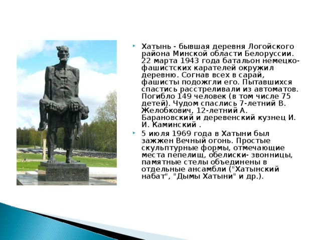 Хатынь - бывшая деревня Логойского района Минской области Белоруссии. 22 марта 1943 года батальон немецко-фашистских карателей окружил деревню. Согнав всех в сарай, фашисты подожгли его. Пытавшихся спастись расстреливали из автоматов. Погибло 149 человек (в том числе 75 детей). Чудом спаслись 7-летний В. Желобкович, 12-летний А. Барановский и деревенский кузнец И. И. Каминский . 5 июля 1969 года в Хатыни был зажжен Вечный огонь. Простые скульптурные формы, отмечающие места пепелищ, обелиски- звонницы, памятные стелы объединены в отдельные ансамбли (