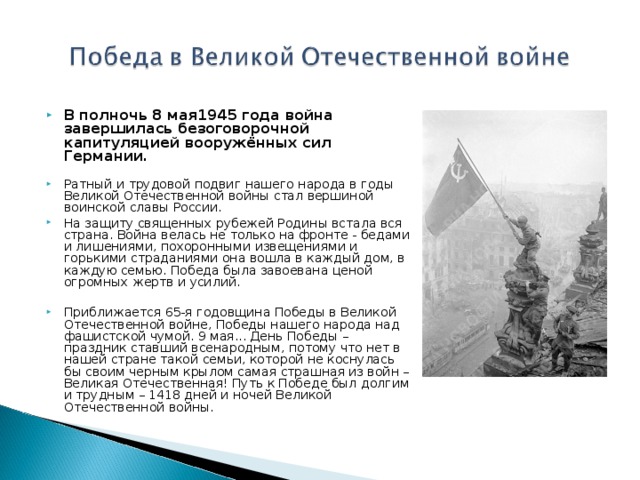 В полночь 8 мая1945 года война завершилась безоговорочной капитуляцией вооружённых сил Германии.  Ратный и трудовой подвиг нашего народа в годы Великой Отечественной войны стал вершиной воинской славы России. На защиту священных рубежей Родины встала вся страна. Война велась не только на фронте - бедами и лишениями, похоронными извещениями и горькими страданиями она вошла в каждый дом, в каждую семью. Победа была завоевана ценой огромных жертв и усилий.   Приближается 65-я годовщина Победы в Великой Отечественной войне, Победы нашего народа над фашистской чумой. 9 мая... День Победы – праздник ставший всенародным, потому что нет в нашей стране такой семьи, которой не коснулась бы своим черным крылом самая страшная из войн – Великая Отечественная! Путь к Победе был долгим и трудным – 1418 дней и ночей Великой Отечественной войны.