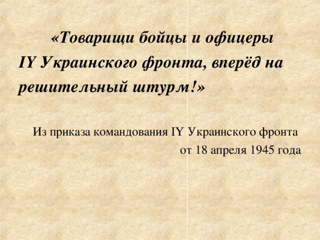 «Товарищи бойцы и офицеры IY Украинского фронта, вперёд на решительный штурм!»  Из приказа командования IY Украинского фронта от 18 апреля 1945 года