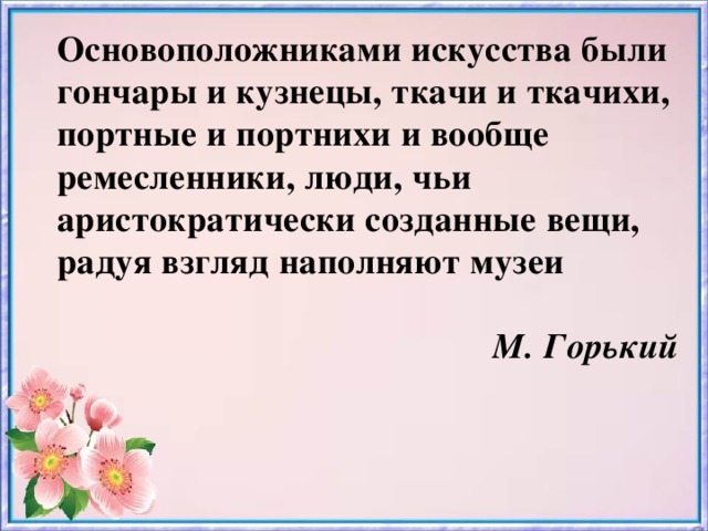 Основоположниками искусства были гончары и кузнецы, ткачи и ткачихи, портные и портнихи и вообще ремесленники, люди, чьи аристократически созданные вещи, радуя взгляд наполняют музеи     М. Горький