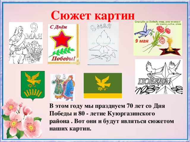Сюжет картин В этом году мы празднуем 70 лет со Дня Победы и 80 - летие Куюргазинского района . Вот они и будут являться сюжетом наших картин.
