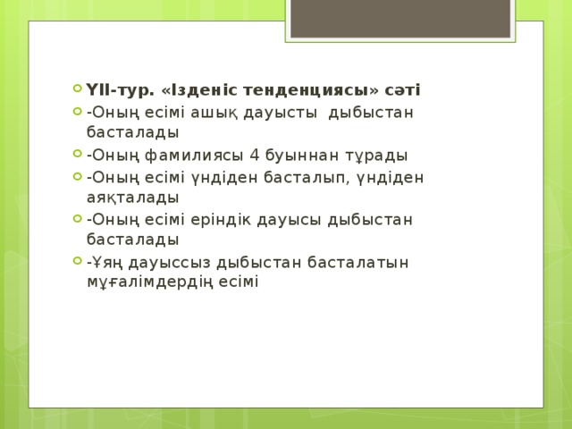 ҮІІ-тур. «Ізденіс тенденциясы» сәті -Оның есімі ашық дауысты дыбыстан басталады -Оның фамилиясы 4 буыннан тұрады -Оның есімі үндіден басталып, үндіден аяқталады -Оның есімі еріндік дауысы дыбыстан басталады -Ұяң дауыссыз дыбыстан басталатын мұғалімдердің есімі