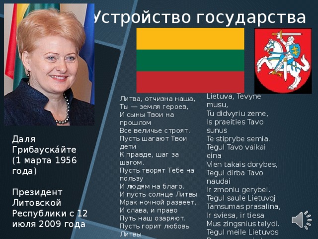 Устройство  государства Lietuva, Tevyne musu, Tu didvyriu zeme, Is praeities Tavo sunus Te stiprybe semia. Tegul Tavo vaikai eina Vien takais dorybes, Tegul dirba Tavo naudai Ir zmoniu gerybei. Tegul saule Lietuvoj Tamsumas prasalina, Ir sviesa, ir tiesa Mus zingsnius telydi. Tegul meile Lietuvos Dega musu sirdyse, Vardan tos Lietuvos Vienybe tezydi! Литва, отчизна наша, Ты — земля героев, И сыны Твои на прошлом Все величье строят. Пусть шагают Твои дети К правде, шаг за шагом. Пусть творят Тебе на пользу И людям на благо. И пусть солнце Литвы Мрак ночной развеет, И слава, и право Путь наш озаряют. Пусть горит любовь Литвы В сердцах яркой чашей. В честь судьбы той Литвы Единенье наше! Даля Грибауска́йте (1 марта 1956 года) Президент Литовской Республики с 12 июля 2009 года