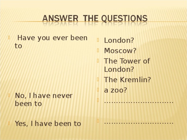 Have you ever been to     No, I have never been to  Yes, I have been to  London? Moscow? The Tower of London? The Kremlin? a zoo? ……………………… ..  ……………………… ..