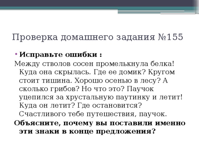 Проверка домашнего задания №155 Исправьте ошибки : Между стволов сосен промелькнула белка! Куда она скрылась. Где ее домик? Кругом стоит тишина. Хорошо осенью в лесу? А сколько грибов? Но что это? Паучок уцепился за хрустальную паутинку и летит! Куда он летит? Где остановится? Счастливого тебе путешествия, паучок. Объясните, почему вы поставили именно эти знаки в конце предложения?