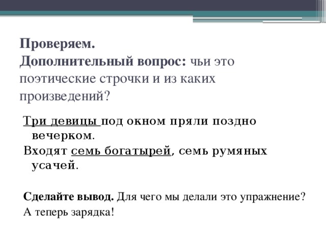 Проверяем.  Дополнительный вопрос: чьи это поэтические строчки и из каких произведений?   Три девицы под окном пряли поздно вечерком. Входят семь богатырей , семь румяных усачей. Сделайте вывод. Для чего мы делали это упражнение? А теперь зарядка!