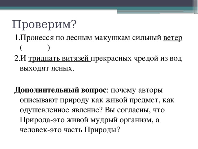 Проверим? 1.Пронесся по лесным макушкам сильный ветер ( ) 2.И тридцать витязей прекрасных чредой из вод выходят ясных. Дополнительный вопрос : почему авторы описывают природу как живой предмет, как одушевленное явление? Вы согласны, что Природа-это живой мудрый организм, а человек-это часть Природы?