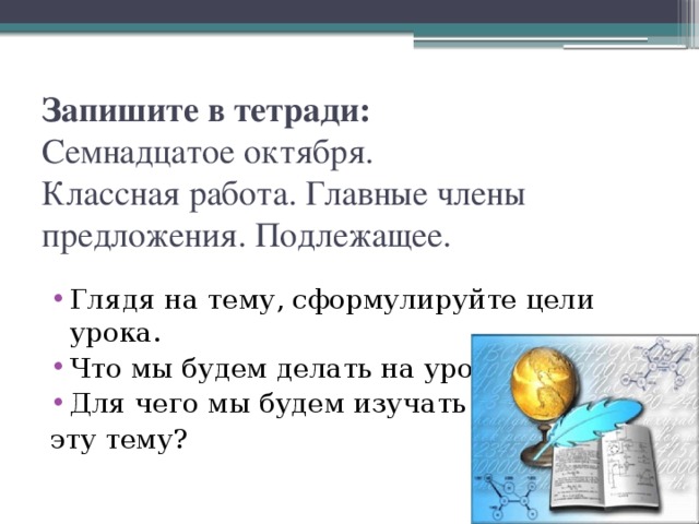 Запишите в тетради:  Семнадцатое октября.  Классная работа. Главные члены предложения. Подлежащее. Глядя на тему, сформулируйте цели урока. Что мы будем делать на уроке? Для чего мы будем изучать эту тему?