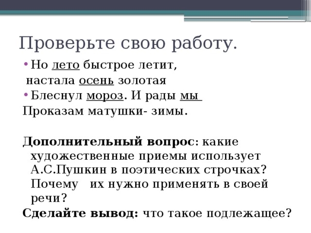 Проверьте свою работу. Но лето быстрое летит,  настала осень золотая Блеснул мороз . И рады мы Проказам матушки- зимы.  Дополнительный вопрос : какие художественные приемы использует А.С.Пушкин в поэтических строчках? Почему их нужно применять в своей речи? Сделайте вывод: что такое подлежащее?