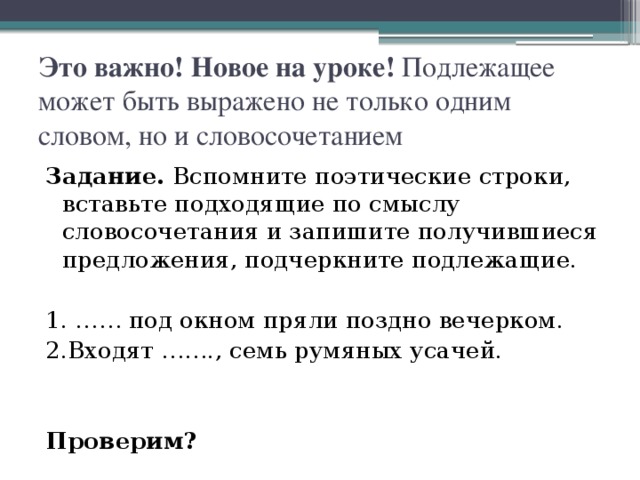 Это важно! Новое на уроке! Подлежащее может быть выражено не только одним словом, но и словосочетанием Задание. Вспомните поэтические строки, вставьте подходящие по смыслу словосочетания и запишите получившиеся предложения, подчеркните подлежащие. 1. …… под окном пряли поздно вечерком. 2.Входят ……., семь румяных усачей. Проверим?