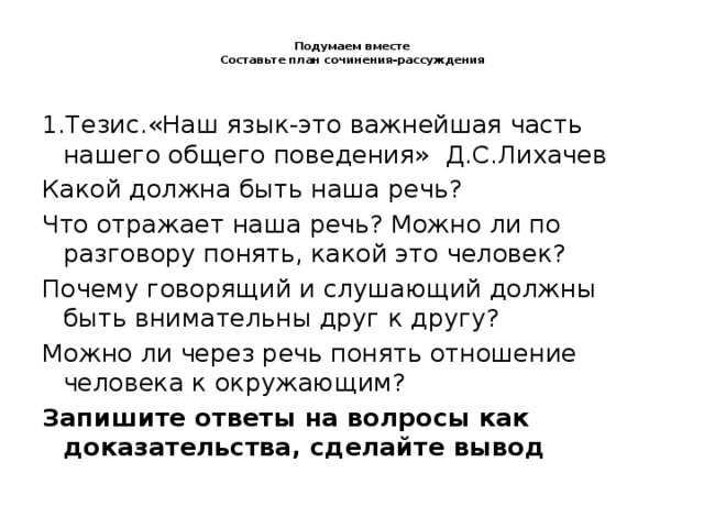 Подумаем вместе  Составьте план сочинения-рассуждения   1.Тезис.«Наш язык-это важнейшая часть нашего общего поведения» Д.С.Лихачев Какой должна быть наша речь? Что отражает наша речь? Можно ли по разговору понять, какой это человек? Почему говорящий и слушающий должны быть внимательны друг к другу? Можно ли через речь понять отношение человека к окружающим? Запишите ответы на волросы как доказательства, сделайте вывод