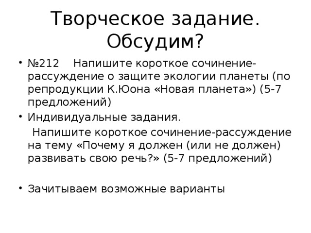 Творческое задание. Обсудим? № 212 Напишите короткое сочинение-рассуждение о защите экологии планеты (по репродукции К.Юона «Новая планета») (5-7 предложений) Индивидуальные задания.  Напишите короткое сочинение-рассуждение на тему «Почему я должен (или не должен) развивать свою речь?» (5-7 предложений)