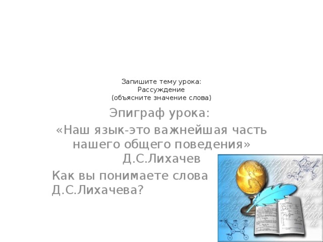 Запишите тему урока:  Рассуждение  (объясните значение слова)     Эпиграф урока: «Наш язык-это важнейшая часть нашего общего поведения» Д.С.Лихачев Как вы понимаете слова Д.С.Лихачева?