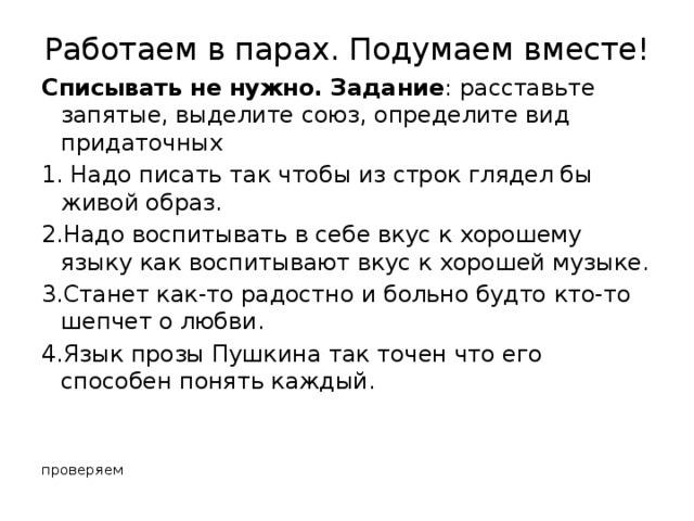 Работаем в парах. Подумаем вместе! Списывать не нужно. Задание : расставьте запятые, выделите союз, определите вид придаточных 1. Надо писать так чтобы из строк глядел бы живой образ. 2.Надо воспитывать в себе вкус к хорошему языку как воспитывают вкус к хорошей музыке. 3.Станет как-то радостно и больно будто кто-то шепчет о любви. 4.Язык прозы Пушкина так точен что его способен понять каждый. проверяем