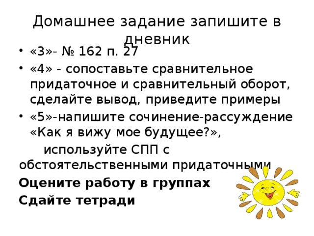 Домашнее задание запишите в дневник «3»- № 162 п. 27 «4» - сопоставьте сравнительное придаточное и сравнительный оборот, сделайте вывод, приведите примеры «5»-напишите сочинение-рассуждение «Как я вижу мое будущее?»,  используйте СПП с обстоятельственными придаточными Оцените работу в группах Сдайте тетради