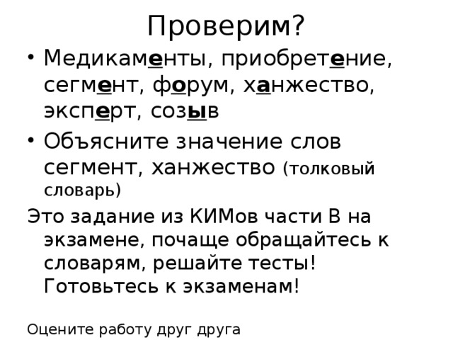 Проверим? Медикам е нты, приобрет е ние, сегм е нт, ф о рум, х а нжество, эксп е рт, соз ы в Объясните значение слов сегмент, ханжество (толковый словарь) Это задание из КИМов части В на экзамене, почаще обращайтесь к словарям, решайте тесты! Готовьтесь к экзаменам! Оцените работу друг друга