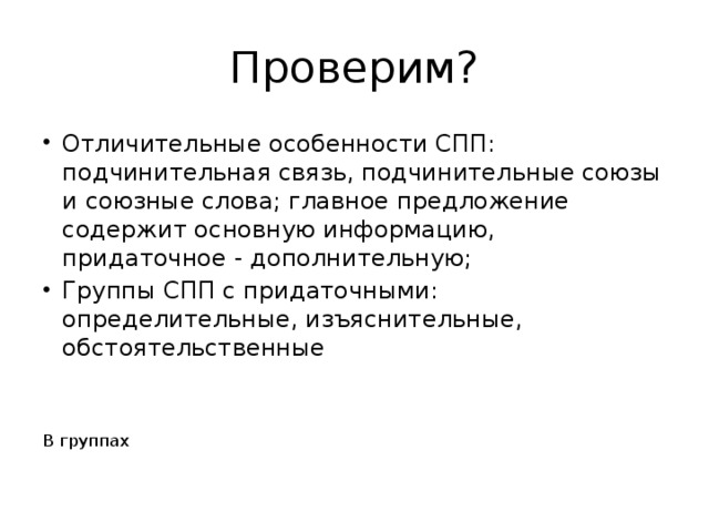 Проверим? Отличительные особенности СПП: подчинительная связь, подчинительные союзы и союзные слова; главное предложение содержит основную информацию, придаточное - дополнительную; Группы СПП с придаточными: определительные, изъяснительные, обстоятельственные В группах