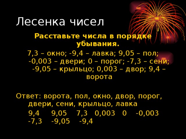 Лесенка чисел Расставьте числа в порядке убывания. 7,3 – окно; -9,4 – лавка; 9,05 – пол; -0,003 – двери; 0 – порог; -7,3 – сени; -9,05 – крыльцо; 0,003 – двор; 9,4 – ворота Ответ: ворота, пол, окно, двор, порог, двери, сени, крыльцо, лавка  9,4 9,05 7,3 0,003 0 -0,003 -7,3 -9,05 -9,4