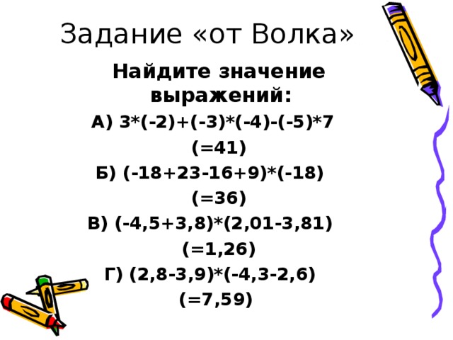 Задание «от Волка»  Найдите значение выражений: А) 3*(-2)+(-3)*(-4)-(-5)*7  (=41) Б) (-18+23-16+9)*(-18)  (=36) В) (-4,5+3,8)*(2,01-3,81)  (=1,26) Г) (2,8-3,9)*(-4,3-2,6) (=7,59)