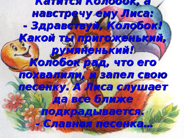 Катится Колобок, а навстречу ему Лиса:  - Здравствуй, Колобок! Какой ты пригоженький, румяненький!  Колобок рад, что его похвалили, и запел свою песенку. А Лиса слушает да все ближе подкрадывается.  - Славная песенка…