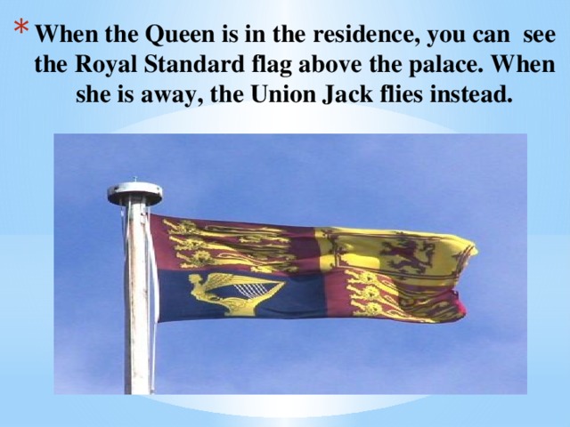 When the Queen is in the residence, you can see the Royal Standard flag above the palace. When she is away, the Union Jack flies instead.