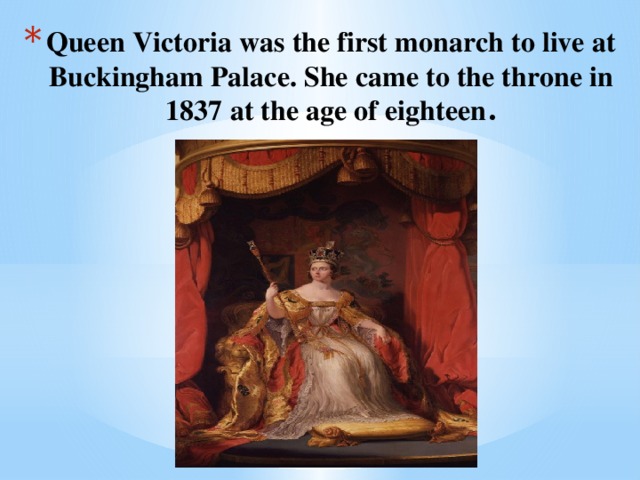 Queen Victoria was the first monarch to live at Buckingham Palace. She came to the throne in 1837 at the age of eighteen .