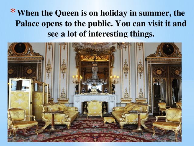 When the Queen is on holiday in summer, the Palace opens to the public. You can visit it and see a lot of interesting things.