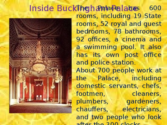 Inside Buckingham Palace The Palace has 600 rooms, including 19 State rooms, 52 royal and guest bedrooms, 78 bathrooms, 92 offices, a cinema and a swimming pool. It also has its own post office and police station. About 700 people work at the Palace, including domestic servants, chefs, footmen, cleaners, plumbers, gardeners, chauffers, electricians, and two people who look after the 300 clocks.