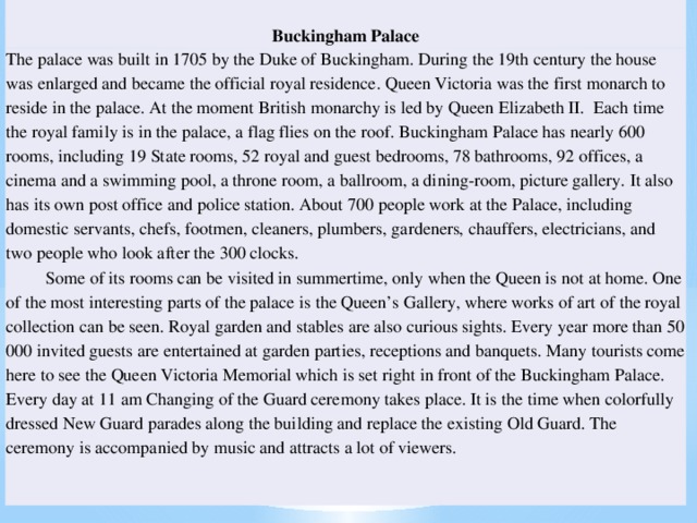 Buckingham Palace The palace was built in 1705 by the Duke of Buckingham. During the 19th century the house was enlarged and became the official royal residence. Queen Victoria was the first monarch to reside in the palace. At the moment British monarchy is led by Queen Elizabeth II. Each time the royal family is in the palace, a flag flies on the roof. Buckingham Palace has nearly 600 rooms, including 19 State rooms, 52 royal and guest bedrooms, 78 bathrooms, 92 offices, a cinema and a swimming pool, a throne room, a ballroom, a dining-room, picture gallery. It also has its own post office and police station. About 700 people work at the Palace, including domestic servants, chefs, footmen, cleaners, plumbers, gardeners, chauffers, electricians, and two people who look after the 300 clocks.  Some of its rooms can be visited in summertime, only when the Queen is not at home. One of the most interesting parts of the palace is the Queen’s Gallery, where works of art of the royal collection can be seen. Royal garden and stables are also curious sights. Every year more than 50 000 invited guests are entertained at garden parties, receptions and banquets. Many tourists come here to see the Queen Victoria Memorial which is set right in front of the Buckingham Palace. Every day at 11 am Changing of the Guard ceremony takes place. It is the time when colorfully dressed New Guard parades along the building and replace the existing Old Guard. The ceremony is accompanied by music and attracts a lot of viewers.