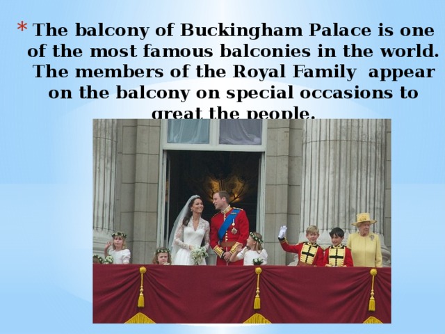 The balcony of Buckingham Palace is one of the most famous balconies in the world. The members of the Royal Family appear on the balcony on special occasions to great the people.