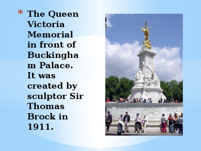 The Queen Victoria Memorial in front of Buckingham Palace. It was created by sculptor Sir Thomas Brock in 1911.