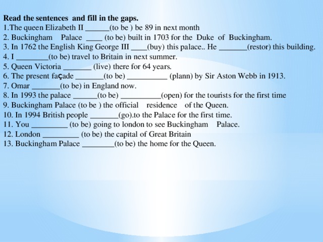 Read the sentences and fill in the gaps. 1.The queen Elizabeth II ______(to be ) be 89 in next month 2. Buckingham Palace ____ (to be) built in 1703 for the Duke of Buckingham. 3. In 1762 the English King George III ____(buy) this palace.. He _______(restor) this building. 4. I ________(to be) travel to Britain in next summer. 5. Queen Victoria _______ (live) there for 64 years. 6. The present fa ç ade _______(to be) __________ (plann) by Sir Aston Webb in 1913. 7. Omar _______(to be) in England now. 8. In 1993 the palace ______(to be) __________(open) for the tourists for the first time 9. Buckingham Palace (to be ) the official residence    of the Queen. 10. In 1994 British people _______(go).to the Palace for the first time. 11. You _________ (to be) going to london to see Buckingham Palace. 12. London _________ (to be) the capital of Great Britain 13. Buckingham Palace ________(to be) the home for the Queen.