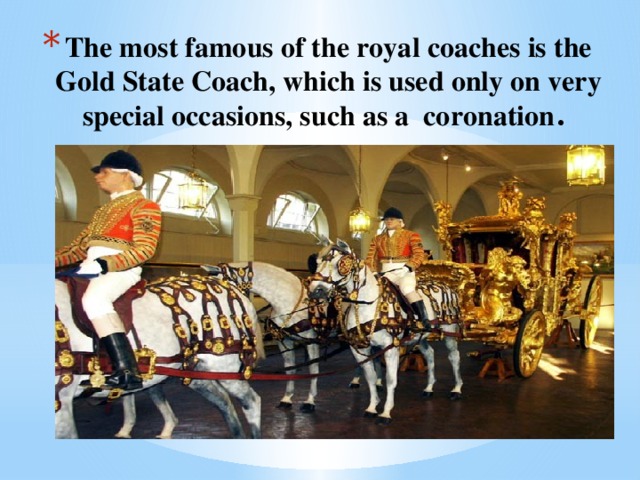 The most famous of the royal coaches is the Gold State Coach, which is used only on very special occasions, such as a coronation .